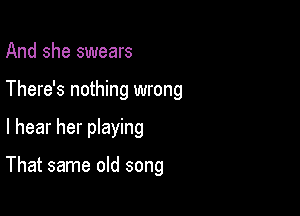 And she swears
There's nothing wrong

I hear her pIaying

That same old song