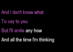 And I don't know what
To say to you

But I'll smile any how

And all the time I'm thinking