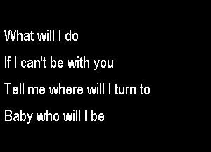 What will I do

lfl can't be with you

Tell me where will I turn to

Baby who will I be
