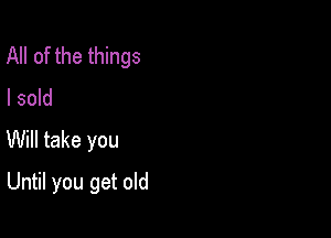 All of the things
I sold

Will take you

Until you get old