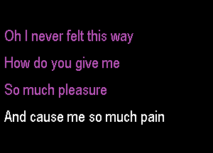 Oh I never felt this way
How do you give me

So much pleasure

And cause me so much pain