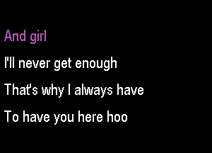 And girl

I'll never get enough

Thafs why I always have

To have you here hoo