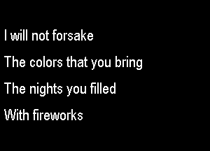 I will not forsake

The colors that you bring

The nights you filled
With fireworks