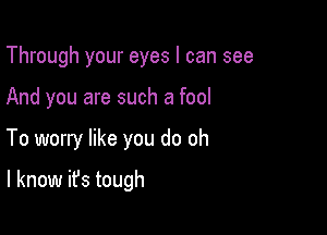 Through your eyes I can see

And you are such a fool

To worry like you do oh

I know it's tough