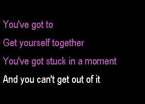 You've got to
Get yourself together

You've got stuck in a moment

And you can't get out of it