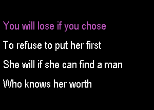 You will lose if you chose

To refuse to put her first
She will if she can fund a man
Who knows her worth