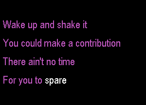 Wake up and shake it

You could make a contribution
There ain't no time

For you to spare