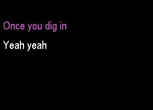 Once you dig in

Yeah yeah