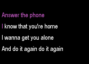 Answer the phone
I know that you're home

lwanna get you alone

And do it again do it again