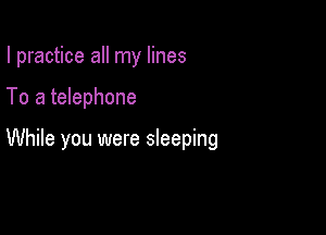 I practice all my lines

To a telephone

While you were sleeping