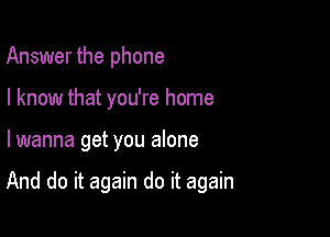 Answer the phone
I know that you're home

lwanna get you alone

And do it again do it again