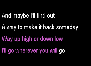 And maybe I'll fund out
A way to make it back someday

Way up high or down low

I'll go wherever you will go