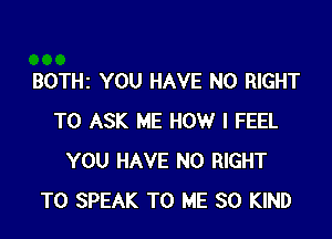 BOTHZ YOU HAVE NO RIGHT

TO ASK ME HOW I FEEL
YOU HAVE NO RIGHT
TO SPEAK TO ME SO KIND