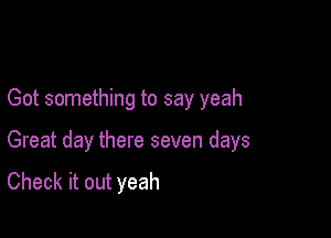 Got something to say yeah

Great day there seven days
Check it out yeah