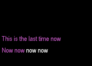 This is the last time now

Now now now now