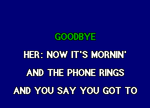 HERI NOW IT'S MORNIN'
AND THE PHONE RINGS
AND YOU SAY YOU GOT TO