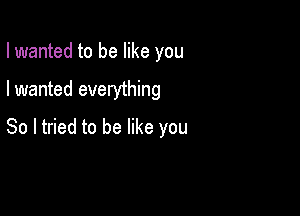 I wanted to be like you

I wanted everything

So I tried to be like you