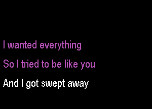 I wanted everything
So I tried to be like you

And I got swept away