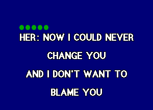 HERI NOW I COULD NEVER

CHANGE YOU
AND I DON'T WANT TO
BLAME YOU