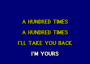 A HUNDRED TIMES

A HUNDRED TIMES
I'LL TAKE YOU BACK
I'M YOURS