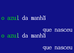 o azul da manh5

que nasceu
o azul da manhg

que nasceu