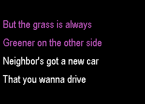 But the grass is always

Greener on the other side
Neighbm's got a new car

That you wanna drive