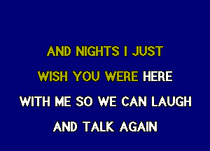 AND NIGHTS I JUST

WISH YOU WERE HERE
WITH ME SO WE CAN LAUGH
AND TALK AGAIN