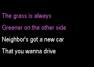 The grass is always

Greener on the other side
Neighbm's got a new car

That you wanna drive