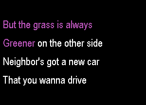 But the grass is always

Greener on the other side
Neighbm's got a new car

That you wanna drive