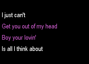 I just can't

Get you out of my head
Boy your lovin'
Is all I think about