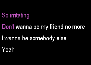 So irritating

Don't wanna be my friend no more

lwanna be somebody else
Yeah