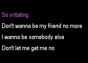 So irritating
Don't wanna be my friend no more

lwanna be somebody else

Don't let me get me no