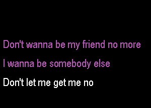 Don't wanna be my friend no more

lwanna be somebody else

Don't let me get me no