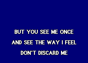 BUT YOU SEE ME ONCE
AND SEE THE WAY I FEEL
DON'T DISCARD ME