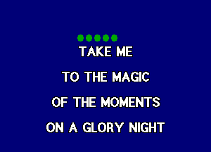 TAKE ME

TO THE MAGIC
OF THE MOMENTS
ON A GLORY NIGHT