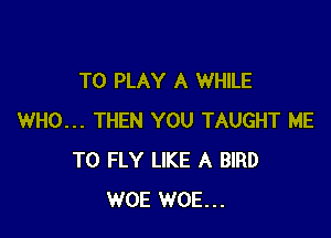 TO PLAY A WHILE

WHO... THEN YOU TAUGHT ME
TO FLY LIKE A BIRD
WOE WOE...