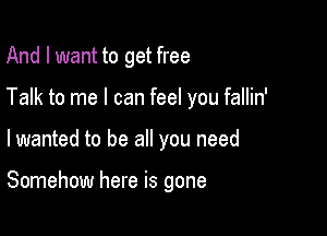 And I want to get free

Talk to me I can feel you fallin'

lwanted to be all you need

Somehow here is gone