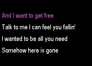 And I want to get free

Talk to me I can feel you fallin'

lwanted to be all you need

Somehow here is gone