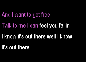 And I want to get free

Talk to me I can feel you fallin'

I know it's out there well I know

It's out there