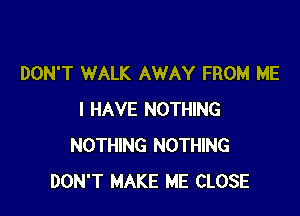 DON'T WALK AWAY FROM ME

I HAVE NOTHING
NOTHING NOTHING
DON'T MAKE ME CLOSE