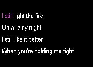 I still light the fire
On a rainy night
I still like it better

When you're holding me tight