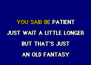 YOU SAID BE PATIENT

JUST WAIT A LITTLE LONGER
BUT THAT'S JUST
AN OLD FANTASY