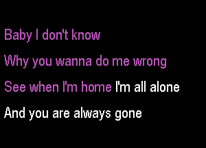 Baby I don't know
Why you wanna do me wrong

See when I'm home I'm all alone

And you are always gone