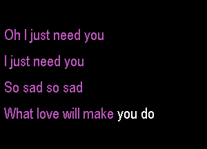 Oh Ijust need you
ljust need you

So sad so sad

What love will make you do