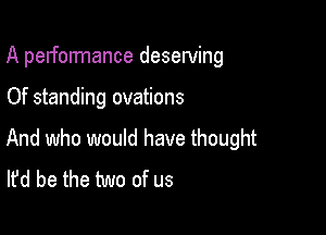 A performance desewing

Of standing ovations

And who would have thought
It'd be the two of us