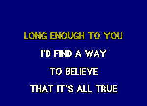 LONG ENOUGH TO YOU

I'D FIND A WAY
TO BELIEVE
THAT IT'S ALL TRUE