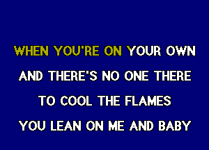 WHEN YOU'RE ON YOUR OWN
AND THERE'S NO ONE THERE
T0 COOL THE FLAMES
YOU LEAN ON ME AND BABY