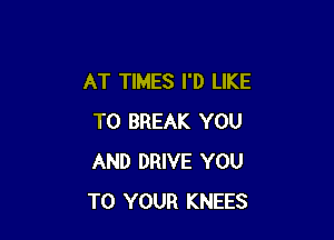 AT TIMES I'D LIKE

TO BREAK YOU
AND DRIVE YOU
TO YOUR KNEES