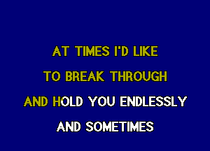 AT TIMES I'D LIKE

TO BREAK THROUGH
AND HOLD YOU ENDLESSLY
AND SOMETIMES