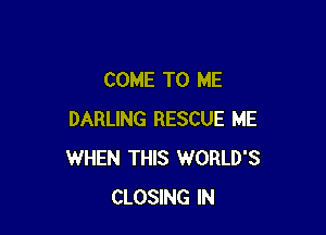 COME TO ME

DARLING RESCUE ME
WHEN THIS WORLD'S
CLOSING IN